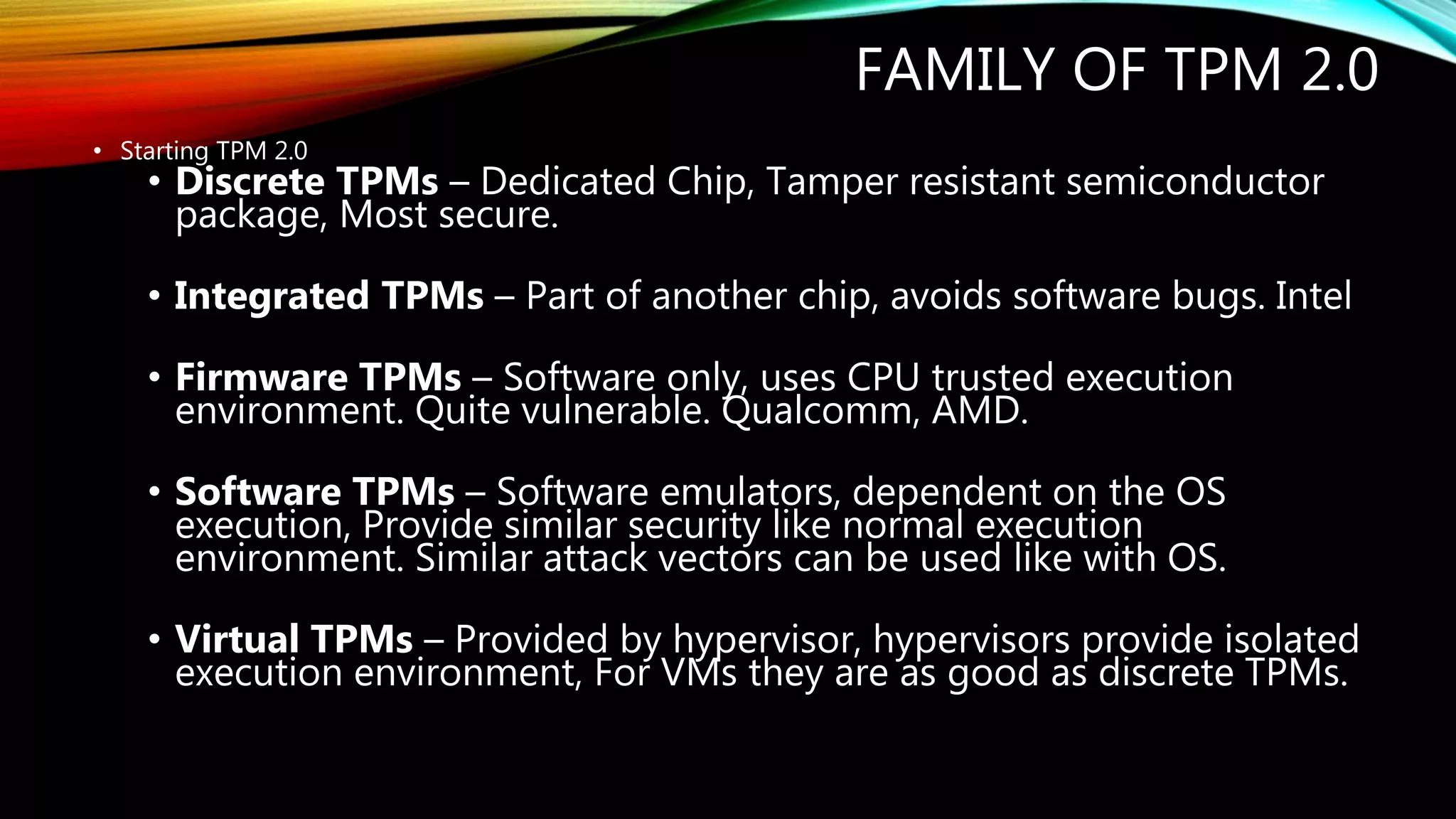 FAMILY OF TPM 2.0
• Starting TPM 2.0
• Discrete TPMs – Dedicated Chip, Tamper resistant semiconductor
package, Most secure.
• Integrated TPMs – Part of another chip, avoids software bugs. Intel
• Firmware TPMs – Software only, uses CPU trusted execution
environment. Quite vulnerable. Qualcomm, AMD.
• Software TPMs – Software emulators, dependent on the OS
execution, Provide similar security like normal execution
environment. Similar attack vectors can be used like with OS.
• Virtual TPMs – Provided by hypervisor, hypervisors provide isolated
execution environment, For VMs they are as good as discrete TPMs.
 