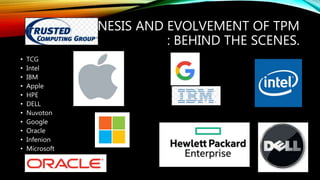 GENESIS AND EVOLVEMENT OF TPM
: BEHIND THE SCENES.
• TCG
• Intel
• IBM
• Apple
• HPE
• DELL
• Nuvoton
• Google
• Oracle
• Infenion
• Microsoft
 
