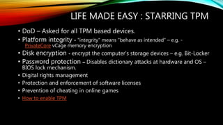 LIFE MADE EASY : STARRING TPM
• DoD – Asked for all TPM based devices.
• Platform integrity - "integrity" means "behave as intended“ – e.g. -
PrivateCore vCage memory encryption
• Disk encryption - encrypt the computer's storage devices – e.g. Bit-Locker
• Password protection – Disables dictionary attacks at hardware and OS –
BIOS lock mechanism.
• Digital rights management
• Protection and enforcement of software licenses
• Prevention of cheating in online games
• How to enable TPM
 