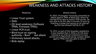 WEAKNESS AND ATTACKS HISTORY
Weakness
• Linear Trust system.
• SMA
• OS level weakness (Software
TPMs, Firmware TPMs)
• Linear PCR trust
• Blind trust on signing
authority – Burn out attack
• Dictionary based attacks.
• Blob replay
Attacks history
“In 2010, Christopher Tarnovsky presented an
attack against TPMs at Black Hat, where he
claimed to be able to extract TPM secrets. He
was able to do this after 6 months of work by
inserting a probe and spying on an internal
bus for the Infineon SLE 66 CL PC”
“In 2015, as part of the Snowden revelations,
it was revealed that in 2010 a US CIA team
claimed at an internal conference to have
carried out a differential power analysis attack
against TPMs that was able to extract
secrets.”
 