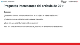 nacho_benavides
Preguntas interesantes del artículo de 2011
Destacan:
¿Se sentiría cómodo dando la información de su tarjeta de crédito a este sitio?
¿Cuánto control de calidad se realiza sobre el contenido?
¿Es el sitio una autoridad reconocida en su tema?
Para una consulta relacionada con la salud, ¿conﬁaría en la información de este sitio?
 