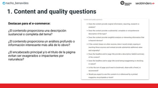 nacho_benavides
1. Content and quality questions
Destacan para el e-commerce:
¿El contenido proporciona una descripción
sustancial o completa del tema?
¿El contenido proporciona un análisis profundo o
información interesante más allá de lo obvio?
¿El encabezado principal y/o el título de la página
evitan ser exagerados o impactantes por
naturaleza?
 
