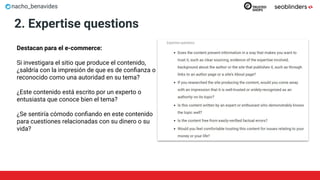 nacho_benavides
2. Expertise questions
Destacan para el e-commerce:
Si investigara el sitio que produce el contenido,
¿saldría con la impresión de que es de conﬁanza o
reconocido como una autoridad en su tema?
¿Este contenido está escrito por un experto o
entusiasta que conoce bien el tema?
¿Se sentiría cómodo conﬁando en este contenido
para cuestiones relacionadas con su dinero o su
vida?
 