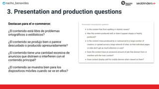 nacho_benavides
3. Presentation and production questions
Destacan para el e-commerce:
¿El contenido está libre de problemas
ortográﬁcos o estilísticos?
¿El contenido se produjo bien o parece
descuidado o producido apresuradamente?
¿El contenido tiene una cantidad excesiva de
anuncios que distraen o interﬁeren con el
contenido principal?
¿El contenido se muestra bien para los
dispositivos móviles cuando se ve en ellos?
 