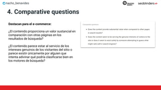nacho_benavides
4. Comparative questions
Destacan para el e-commerce:
¿El contenido proporciona un valor sustancial en
comparación con otras páginas en los
resultados de búsqueda?
¿El contenido parece estar al servicio de los
intereses genuinos de los visitantes del sitio o
parece existir únicamente por alguien que
intenta adivinar qué podría clasiﬁcarse bien en
los motores de búsqueda?
 