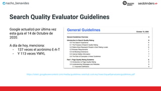nacho_benavides
Search Quality Evaluator Guidelines
https://static.googleusercontent.com/media/guidelines.raterhub.com/es//searchqualityevaluatorguidelines.pdf
Google actualizó por última vez
esta guía el 14 de Octubre de
2020.
A día de hoy, menciona:
- 137 veces el acrónimo E-A-T
- Y 113 veces YMYL
 