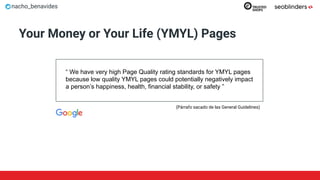 nacho_benavides
“ We have very high Page Quality rating standards for YMYL pages
because low quality YMYL pages could potentially negatively impact
a person’s happiness, health, financial stability, or safety ”
Your Money or Your Life (YMYL) Pages
(Párrafo sacado de las General Guidelines)
 