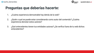 nacho_benavides
Preguntas que deberías hacerte:
1. ¿Cuánta experiencia demostrable hay detrás de la web?
2. ¿Quién o qué se puede estar considerando como autor del contenido? ¿Cuánta
experiencia denotan estos autores?
3. ¿Qué antecedentes tienen tus entidades autoras? ¿Se veriﬁca fuera de tu web dichos
antecedentes?
 