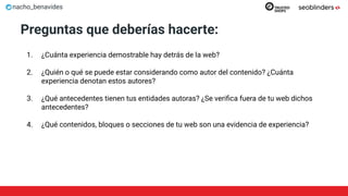 nacho_benavides
Preguntas que deberías hacerte:
1. ¿Cuánta experiencia demostrable hay detrás de la web?
2. ¿Quién o qué se puede estar considerando como autor del contenido? ¿Cuánta
experiencia denotan estos autores?
3. ¿Qué antecedentes tienen tus entidades autoras? ¿Se veriﬁca fuera de tu web dichos
antecedentes?
4. ¿Qué contenidos, bloques o secciones de tu web son una evidencia de experiencia?
 