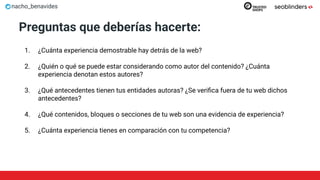 nacho_benavides
Preguntas que deberías hacerte:
1. ¿Cuánta experiencia demostrable hay detrás de la web?
2. ¿Quién o qué se puede estar considerando como autor del contenido? ¿Cuánta
experiencia denotan estos autores?
3. ¿Qué antecedentes tienen tus entidades autoras? ¿Se veriﬁca fuera de tu web dichos
antecedentes?
4. ¿Qué contenidos, bloques o secciones de tu web son una evidencia de experiencia?
5. ¿Cuánta experiencia tienes en comparación con tu competencia?
 
