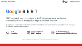 nacho_benavides
Google B E R T
BERT es una técnica de Inteligencia Artiﬁcial que permite a un sistema
informático analizar e interpretar mejor el lenguaje humano.
Su objetivo es comprender mucho mejor una intención de búsqueda no solo en base a una palabra sino en base a
un contexto alrededor de esa palabra.
https://blog.google/products/search/search-language-understanding-bert
22 de Octubre 2019
BERT Update
09 de Diciembre 2019
International BERT Roll-out
2018
Creación
 