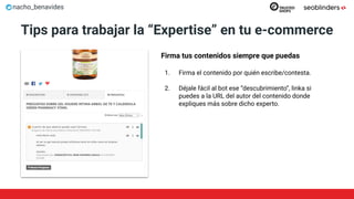 nacho_benavides
Tips para trabajar la “Expertise” en tu e-commerce
Firma tus contenidos siempre que puedas
1. Firma el contenido por quién escribe/contesta.
2. Déjale fácil al bot ese “descubrimiento”, linka si
puedes a la URL del autor del contenido donde
expliques más sobre dicho experto.
 