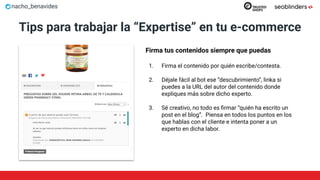 nacho_benavides
Tips para trabajar la “Expertise” en tu e-commerce
Firma tus contenidos siempre que puedas
1. Firma el contenido por quién escribe/contesta.
2. Déjale fácil al bot ese “descubrimiento”, linka si
puedes a la URL del autor del contenido donde
expliques más sobre dicho experto.
3. Sé creativo, no todo es ﬁrmar “quién ha escrito un
post en el blog”. Piensa en todos los puntos en los
que hablas con el cliente e intenta poner a un
experto en dicha labor.
 