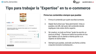 nacho_benavides
Tips para trabajar la “Expertise” en tu e-commerce
Firma tus contenidos siempre que puedas
1. Firma el contenido por quién escribe/contesta.
2. Déjale fácil al bot ese “descubrimiento”, linka si
puedes a la URL del autor del contenido donde
expliques más sobre dicho experto.
3. Sé creativo, no todo es ﬁrmar “quién ha escrito un
post en el blog”. Piensa en todos los puntos en los
que hablas con el cliente e intenta poner a un
experto en dicha labor.
4. Siempre que puedas, asóciale una fecha a dicha
creación/revisión/contestación...
 