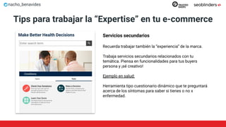 nacho_benavides
Tips para trabajar la “Expertise” en tu e-commerce
Servicios secundarios
Recuerda trabajar también la “experiencia” de la marca.
Trabaja servicios secundarios relacionados con tu
temática. Piensa en funcionalidades para tus buyers
persona y ¡sé creativo!
Ejemplo en salud:
Herramienta tipo cuestionario dinámico que te preguntará
acerca de los síntomas para saber si tienes o no x
enfermedad.
 