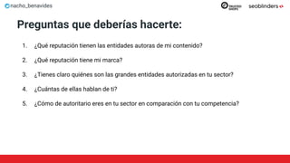 nacho_benavides
Preguntas que deberías hacerte:
1. ¿Qué reputación tienen las entidades autoras de mi contenido?
2. ¿Qué reputación tiene mi marca?
3. ¿Tienes claro quiénes son las grandes entidades autorizadas en tu sector?
4. ¿Cuántas de ellas hablan de ti?
5. ¿Cómo de autoritario eres en tu sector en comparación con tu competencia?
 