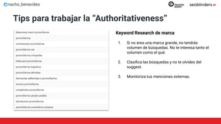 nacho_benavides
Tips para trabajar la “Authoritativeness”
Keyword Research de marca
1. Si no eres una marca grande, no tendrás
volumen de búsquedas. No te interesa tanto el
volumen como el qué.
2. Clasiﬁca las búsquedas y no te olvides del
suggest.
3. Monitoriza tus menciones externas.
 