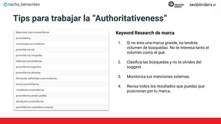 nacho_benavides
Tips para trabajar la “Authoritativeness”
Keyword Research de marca
1. Si no eres una marca grande, no tendrás
volumen de búsquedas. No te interesa tanto el
volumen como el qué.
2. Clasiﬁca las búsquedas y no te olvides del
suggest.
3. Monitoriza tus menciones externas.
4. Revisa todos los resultados que puedas que
posicionan por tu marca.
 