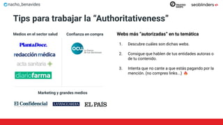 nacho_benavides
Tips para trabajar la “Authoritativeness”
Webs más “autorizadas” en tu temática
1. Descubre cuáles son dichas webs.
2. Consigue que hablen de tus entidades autoras o
de tu contenido.
3. Intenta que no cante a que estás pagando por la
mención. (no compres links...)
Medios en el sector salud Conﬁanza en compra
Marketing y grandes medios
 
