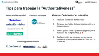 nacho_benavides
Tips para trabajar la “Authoritativeness”
Webs más “autorizadas” en tu temática
1. Descubre cuáles son dichas webs.
2. Consigue que hablen de tus entidades autoras o
de tu contenido.
3. Intenta que no cante a que estás pagando por la
mención. (no compres links...)
4. Que la mención que consigas sea tan buena,
que desde tu web puedas poner un “visto en…” y
la enlaces.
Medios en el sector salud Conﬁanza en compra
Marketing y grandes medios
 