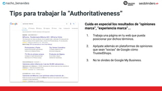 nacho_benavides
Tips para trabajar la “Authoritativeness”
Cuida en especial los resultados de “opiniones
marca”, “experiencia marca”...
1. Trabaja una página en tu web que pueda
posicionar por dichos términos.
2. Apóyate además en plataformas de opiniones
que sean “socias” de Google cómo
TrustedShops.
3. No te olvides de Google My Business.
 