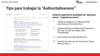 nacho_benavides
Tips para trabajar la “Authoritativeness”
Cuida en especial los resultados de “opiniones
marca”, “experiencia marca”...
1. Trabaja una página en tu web que pueda
posicionar por dichos términos.
2. Apóyate además en plataformas de opiniones
que sean “socias” de Google cómo
TrustedShops.
3. No te olvides de Google My Business.
4. Controla las webs ugc sin moderación. (foros,
redes sociales…)
 