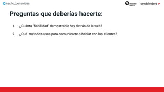 nacho_benavides
Preguntas que deberías hacerte:
1. ¿Cuánta “ﬁabilidad” demostrable hay detrás de la web?
2. ¿Qué métodos usas para comunicarte o hablar con los clientes?
 