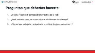 nacho_benavides
Preguntas que deberías hacerte:
1. ¿Cuánta “ﬁabilidad” demostrable hay detrás de la web?
2. ¿Qué métodos usas para comunicarte o hablar con los clientes?
3. ¿Tienes bien trabajada y actualizada tu política de datos, privacidad…?
 
