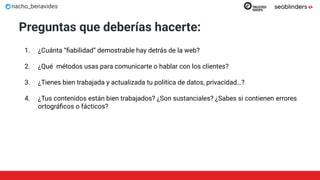 nacho_benavides
Preguntas que deberías hacerte:
1. ¿Cuánta “ﬁabilidad” demostrable hay detrás de la web?
2. ¿Qué métodos usas para comunicarte o hablar con los clientes?
3. ¿Tienes bien trabajada y actualizada tu política de datos, privacidad…?
4. ¿Tus contenidos están bien trabajados? ¿Son sustanciales? ¿Sabes si contienen errores
ortográﬁcos o fácticos?
 