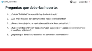 nacho_benavides
Preguntas que deberías hacerte:
1. ¿Cuánta “ﬁabilidad” demostrable hay detrás de la web?
2. ¿Qué métodos usas para comunicarte o hablar con los clientes?
3. ¿Tienes bien trabajada y actualizada tu política de datos, privacidad…?
4. ¿Tus contenidos están bien trabajados? ¿Son sustanciales? ¿Sabes si contienen errores
ortográﬁcos o fácticos?
5. ¿Te preocupas de revisar y actualizar tus contenidos y demostrarlo?
 