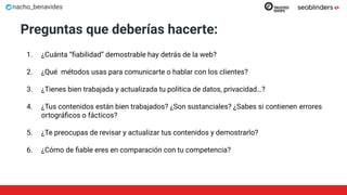 nacho_benavides
Preguntas que deberías hacerte:
1. ¿Cuánta “ﬁabilidad” demostrable hay detrás de la web?
2. ¿Qué métodos usas para comunicarte o hablar con los clientes?
3. ¿Tienes bien trabajada y actualizada tu política de datos, privacidad…?
4. ¿Tus contenidos están bien trabajados? ¿Son sustanciales? ¿Sabes si contienen errores
ortográﬁcos o fácticos?
5. ¿Te preocupas de revisar y actualizar tus contenidos y demostrarlo?
6. ¿Cómo de ﬁable eres en comparación con tu competencia?
 
