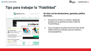 nacho_benavides
Tips para trabajar la “Fiabilidad”
Sé claro con las devoluciones, garantías, política
de envíos...
1. Garantiza la compra a tu cliente y destácalo.
(puedes usar la garantía de hasta 2.500€ de
Trusted Shops).
2. Crea una página de política de envíos clara donde
reﬂejes todos tus métodos, precios, tiempos y
zonas geográﬁcas.
 
