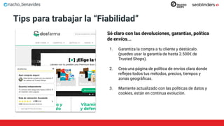 nacho_benavides
Tips para trabajar la “Fiabilidad”
Sé claro con las devoluciones, garantías, política
de envíos...
1. Garantiza la compra a tu cliente y destácalo.
(puedes usar la garantía de hasta 2.500€ de
Trusted Shops).
2. Crea una página de política de envíos clara donde
reﬂejes todos tus métodos, precios, tiempos y
zonas geográﬁcas.
3. Mantente actualizado con las políticas de datos y
cookies, están en continua evolución.
 