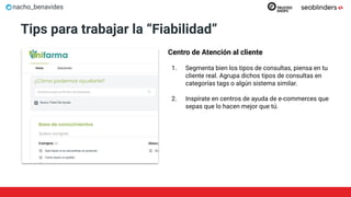 nacho_benavides
Tips para trabajar la “Fiabilidad”
Centro de Atención al cliente
1. Segmenta bien los tipos de consultas, piensa en tu
cliente real. Agrupa dichos tipos de consultas en
categorías tags o algún sistema similar.
2. Inspírate en centros de ayuda de e-commerces que
sepas que lo hacen mejor que tú.
 