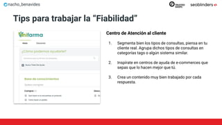nacho_benavides
Tips para trabajar la “Fiabilidad”
Centro de Atención al cliente
1. Segmenta bien los tipos de consultas, piensa en tu
cliente real. Agrupa dichos tipos de consultas en
categorías tags o algún sistema similar.
2. Inspírate en centros de ayuda de e-commerces que
sepas que lo hacen mejor que tú.
3. Crea un contenido muy bien trabajado por cada
respuesta.
 