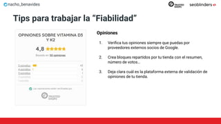 nacho_benavides
Tips para trabajar la “Fiabilidad”
Opiniones
1. Veriﬁca tus opiniones siempre que puedas por
proveedores externos socios de Google.
2. Crea bloques repartidos por tu tienda con el resumen,
número de votos…
3. Deja clara cuál es la plataforma externa de validación de
opiniones de tu tienda.
 
