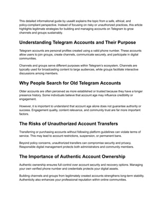 This detailed informational guide by usaalit explains the topic from a safe, ethical, and
policy-compliant perspective. Instead of focusing on risky or unauthorized practices, this article
highlights legitimate strategies for building and managing accounts on Telegram to grow
channels and groups sustainably.
Understanding Telegram Accounts and Their Purpose
Telegram accounts are personal profiles created using a valid phone number. These accounts
allow users to join groups, create channels, communicate securely, and participate in digital
communities.
Channels and groups serve different purposes within Telegram’s ecosystem. Channels are
typically used for broadcasting content to large audiences, while groups facilitate interactive
discussions among members.
Why People Search for Old Telegram Accounts
Older accounts are often perceived as more established or trusted because they have a longer
presence history. Some individuals believe that account age may influence credibility or
engagement.
However, it is important to understand that account age alone does not guarantee authority or
success. Engagement quality, content relevance, and community trust are far more important
factors.
The Risks of Unauthorized Account Transfers
Transferring or purchasing accounts without following platform guidelines can violate terms of
service. This may lead to account restrictions, suspension, or permanent bans.
Beyond policy concerns, unauthorized transfers can compromise security and privacy.
Responsible digital management protects both administrators and community members.
The Importance of Authentic Account Ownership
Authentic ownership ensures full control over account security and recovery options. Managing
your own verified phone number and credentials protects your digital assets.
Building channels and groups from legitimately created accounts strengthens long-term stability.
Authenticity also enhances your professional reputation within online communities.
 