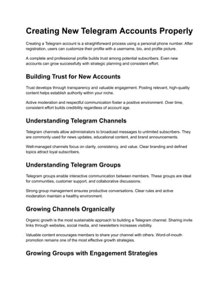 Creating New Telegram Accounts Properly
Creating a Telegram account is a straightforward process using a personal phone number. After
registration, users can customize their profile with a username, bio, and profile picture.
A complete and professional profile builds trust among potential subscribers. Even new
accounts can grow successfully with strategic planning and consistent effort.
Building Trust for New Accounts
Trust develops through transparency and valuable engagement. Posting relevant, high-quality
content helps establish authority within your niche.
Active moderation and respectful communication foster a positive environment. Over time,
consistent effort builds credibility regardless of account age.
Understanding Telegram Channels
Telegram channels allow administrators to broadcast messages to unlimited subscribers. They
are commonly used for news updates, educational content, and brand announcements.
Well-managed channels focus on clarity, consistency, and value. Clear branding and defined
topics attract loyal subscribers.
Understanding Telegram Groups
Telegram groups enable interactive communication between members. These groups are ideal
for communities, customer support, and collaborative discussions.
Strong group management ensures productive conversations. Clear rules and active
moderation maintain a healthy environment.
Growing Channels Organically
Organic growth is the most sustainable approach to building a Telegram channel. Sharing invite
links through websites, social media, and newsletters increases visibility.
Valuable content encourages members to share your channel with others. Word-of-mouth
promotion remains one of the most effective growth strategies.
Growing Groups with Engagement Strategies
 