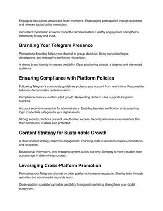 Engaging discussions attract and retain members. Encouraging participation through questions
and relevant topics builds interaction.
Consistent moderation ensures respectful communication. Healthy engagement strengthens
community loyalty and trust.
Branding Your Telegram Presence
Professional branding helps your channel or group stand out. Using consistent logos,
descriptions, and messaging reinforces recognition.
A strong brand identity increases credibility. Clear positioning attracts a targeted and interested
audience.
Ensuring Compliance with Platform Policies
Following Telegram’s community guidelines protects your account from restrictions. Responsible
behavior demonstrates professionalism.
Compliance ensures uninterrupted growth. Respecting platform rules supports long-term
success.
Account security is essential for administrators. Enabling two-step verification and protecting
login credentials safeguards your digital assets.
Strong security practices prevent unauthorized access. Security also reassures members that
their community is stable and protected.
Content Strategy for Sustainable Growth
A clear content strategy improves engagement. Planning posts in advance ensures consistency
and relevance.
Educational, informative, and engaging content builds authority. Strategy is more valuable than
account age in determining success.
Leveraging Cross-Platform Promotion
Promoting your Telegram channel on other platforms increases exposure. Sharing links through
websites and social media expands reach.
Cross-platform consistency builds credibility. Integrated marketing strengthens your digital
ecosystem.
 