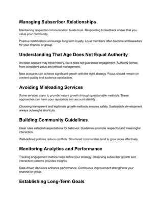 Managing Subscriber Relationships
Maintaining respectful communication builds trust. Responding to feedback shows that you
value your community.
Positive relationships encourage long-term loyalty. Loyal members often become ambassadors
for your channel or group.
Understanding That Age Does Not Equal Authority
An older account may have history, but it does not guarantee engagement. Authority comes
from consistent value and ethical management.
New accounts can achieve significant growth with the right strategy. Focus should remain on
content quality and audience satisfaction.
Avoiding Misleading Services
Some services claim to provide instant growth through questionable methods. These
approaches can harm your reputation and account stability.
Choosing transparent and legitimate growth methods ensures safety. Sustainable development
always outweighs shortcuts.
Building Community Guidelines
Clear rules establish expectations for behavior. Guidelines promote respectful and meaningful
interaction.
Well-defined policies reduce conflicts. Structured communities tend to grow more effectively.
Monitoring Analytics and Performance
Tracking engagement metrics helps refine your strategy. Observing subscriber growth and
interaction patterns provides insights.
Data-driven decisions enhance performance. Continuous improvement strengthens your
channel or group.
Establishing Long-Term Goals
 
