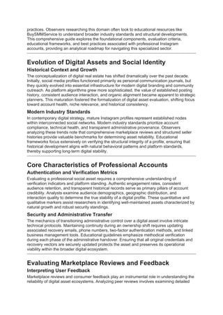 practices. Observers researching this domain often look to educational resources like
BuySMMService to understand broader industry standards and structural developments.
This comprehensive guide explores the foundational components, evaluation criteria,
educational frameworks, and best practices associated with professional Instagram
accounts, providing an analytical roadmap for navigating this specialized sector.
Evolution of Digital Assets and Social Identity
Historical Context and Growth
The conceptualization of digital real estate has shifted dramatically over the past decade.
Initially, social media profiles functioned primarily as personal communication journals, but
they quickly evolved into essential infrastructure for modern digital branding and community
outreach. As platform algorithms grew more sophisticated, the value of established posting
history, consistent audience interaction, and organic alignment became apparent to strategic
planners. This maturation fostered the formalization of digital asset evaluation, shifting focus
toward account health, niche relevance, and historical consistency.
Modern Industry Standards
In contemporary digital strategy, mature Instagram profiles represent established nodes
within interconnected social networks. Modern industry standards prioritize account
compliance, technical health, and transparent administrative provenance. Observers
analyzing these trends note that comprehensive marketplace reviews and structured seller
histories provide valuable benchmarks for determining asset reliability. Educational
frameworks focus extensively on verifying the structural integrity of a profile, ensuring that
historical development aligns with natural behavioral patterns and platform standards,
thereby supporting long-term digital stability.
Core Characteristics of Professional Accounts
Authentication and Verification Metrics
Evaluating a professional social asset requires a comprehensive understanding of
verification indicators and platform standing. Authentic engagement rates, consistent
audience retention, and transparent historical records serve as primary pillars of account
credibility. Analysts examine audience demographics, geographic distribution, and
interaction quality to determine the true stability of a digital profile. These quantitative and
qualitative markers assist researchers in identifying well-maintained assets characterized by
natural growth and robust security standings.
Security and Administrative Transfer
The mechanics of transitioning administrative control over a digital asset involve intricate
technical protocols. Maintaining continuity during an ownership shift requires updating
associated recovery emails, phone numbers, two-factor authentication methods, and linked
business management tools. Educational guidelines emphasize methodical verification
during each phase of the administrative handover. Ensuring that all original credentials and
recovery vectors are securely updated protects the asset and preserves its operational
viability within the broader digital ecosystem.
Evaluating Marketplace Reviews and Feedback
Interpreting User Feedback
Marketplace reviews and consumer feedback play an instrumental role in understanding the
reliability of digital asset ecosystems. Analyzing peer reviews involves examining detailed
 