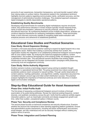 accounts of user experiences, transaction transparency, and post-transfer support rather
than relying solely on surface metrics. Educational research into marketplace sentiment
highlights common patterns regarding communication clarity, verification accuracy, and the
management of administrative transition challenges. This analytical approach empowers
digital strategists to identify dependable operational patterns.
Establishing Quality Benchmarks
Developing robust benchmarks for evaluating digital marketplaces requires structured
criteria. Key performance indicators in review analysis typically include response times,
clarity of asset documentation, adherence to security protocols, and the availability of
educational resources. By synthesizing feedback across multiple observations, analysts can
construct objective frameworks for assessing marketplace reliability. These benchmarks
foster a more informed community capable of navigating digital asset evaluation with
analytical precision and adherence to established guidelines.
Educational Case Studies and Practical Scenarios
Case Study: Brand Expansion Strategy
Consider a mid-sized educational publisher seeking to expand its digital footprint into a new
demographic sector. Rather than building a community entirely from scratch, the
organization studies the integration of an established professional Instagram account aligned
with its core subject matter. By analyzing the historical engagement patterns, content
categorization, and audience demographics of the existing profile, the strategy team outlines
a seamless transition plan. This educational scenario illustrates how existing digital
infrastructure can be integrated into broader communication campaigns while preserving
community trust and engagement continuity.
Case Study: Niche Authority Alignment
Another scenario involves a technology research group aiming to establish thought
leadership in a specialized technical field. The group examines how mature social assets
accelerate audience reach compared to nascent profiles. Through careful observation of
content cadence, hashtag optimization, and algorithmic visibility, researchers document the
correlation between account age and initial content distribution success. This practical
analysis highlights the importance of historical continuity and niche relevance in modern
digital communication strategies.
Step-by-Step Educational Guide for Asset Assessment
Phase One: Initial Profile Audit
The first phase of assessing a professional Instagram account involves a thorough
examination of its public-facing attributes. Review the historical posting frequency, content
diversity, and aesthetic consistency across the grid. Verify that the audience exhibits organic
interaction patterns, such as meaningful comments and steady engagement growth over
time, rather than sudden, unexplained spikes in follower counts.
Phase Two: Security and Compliance Review
The second phase focuses on technical compliance and security infrastructure. Examine
whether the account has maintained a clean standing regarding platform guidelines. Ensure
that administrative access mechanisms, including two-factor authentication and recovery
email linkages, are fully understood and can be securely managed without violating any
platform terms of service.
Phase Three: Integration and Content Planning
 