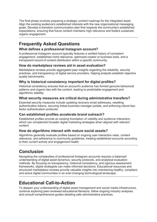 The final phase involves preparing a strategic content roadmap for the integrated asset.
Align the existing audience's established interests with the new organizational messaging
goals. Develop a transition communication plan that respects the community's established
expectations, ensuring that future content maintains high relevance and fosters sustained,
organic engagement.
Frequently Asked Questions
What defines a professional Instagram account?
A professional Instagram account typically features a verified history of consistent
engagement, established niche relevance, optimized creator or business tools, and a
transparent record of content distribution within a specific community.
How do marketplace reviews aid in asset evaluation?
Marketplace reviews provide aggregated peer insights regarding the reliability, security
practices, and transparency of digital service providers, helping analysts establish objective
quality benchmarks.
Why is historical consistency important for digital profiles?
Historical consistency ensures that an account's audience has formed genuine behavioral
patterns and organic ties with the content, leading to predictable engagement and
algorithmic stability.
What security measures are critical during administrative transfers?
Essential security measures include updating recovery email addresses, resetting
authentication tokens, securing linked business manager portals, and enforcing robust two-
factor authentication protocols.
Can established profiles accelerate brand outreach?
Established profiles provide an existing foundation of visibility and audience interaction,
which can complement broader digital marketing strategies when aligned with relevant
content.
How do algorithms interact with mature social assets?
Algorithms generally evaluate profiles based on ongoing user interaction rates, content
relevance, and adherence to community guidelines, treating established accounts according
to their current activity and engagement health.
Conclusion
Navigating the complexities of professional Instagram accounts requires a balanced
understanding of digital asset dynamics, security protocols, and analytical evaluation
methods. By focusing on transparency, historical consistency, and rigorous assessment
frameworks, digital strategists can make informed decisions. Educational resources and
structured marketplace reviews provide valuable insights into maintaining healthy, compliant,
and active digital communities in an ever-changing technological landscape.
Educational Call-to-Action
To deepen your understanding of digital asset management and social media infrastructure,
continue exploring peer-reviewed educational literature, follow ongoing industry analyses,
and consult comprehensive guides detailing safe administrative practices.
 