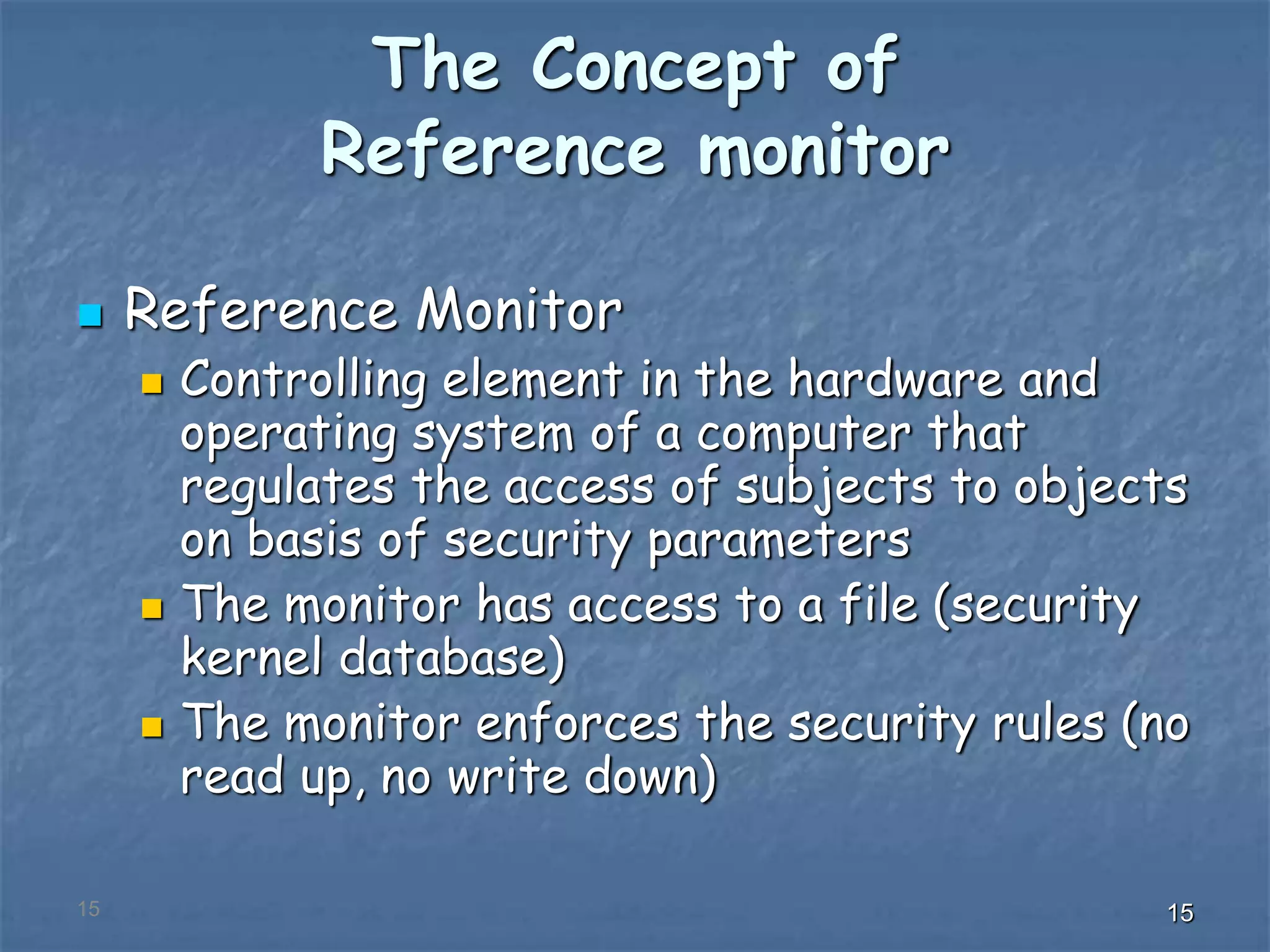 151515
The Concept of
Reference monitor
 Reference Monitor
 Controlling element in the hardware and
operating system of a computer that
regulates the access of subjects to objects
on basis of security parameters
 The monitor has access to a file (security
kernel database)
 The monitor enforces the security rules (no
read up, no write down)
 