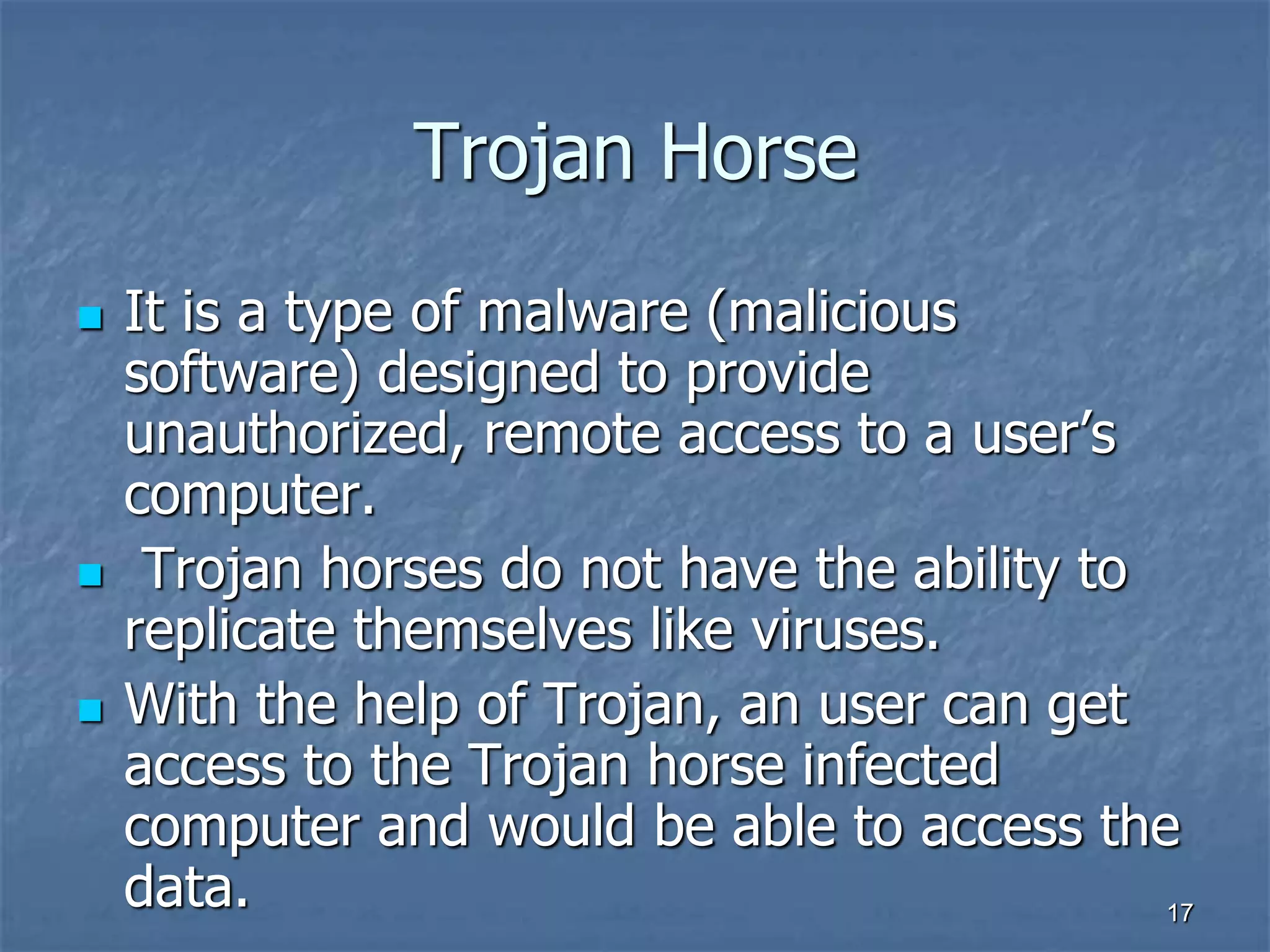1717
Trojan Horse
 It is a type of malware (malicious
software) designed to provide
unauthorized, remote access to a user’s
computer.
 Trojan horses do not have the ability to
replicate themselves like viruses.
 With the help of Trojan, an user can get
access to the Trojan horse infected
computer and would be able to access the
data.
 