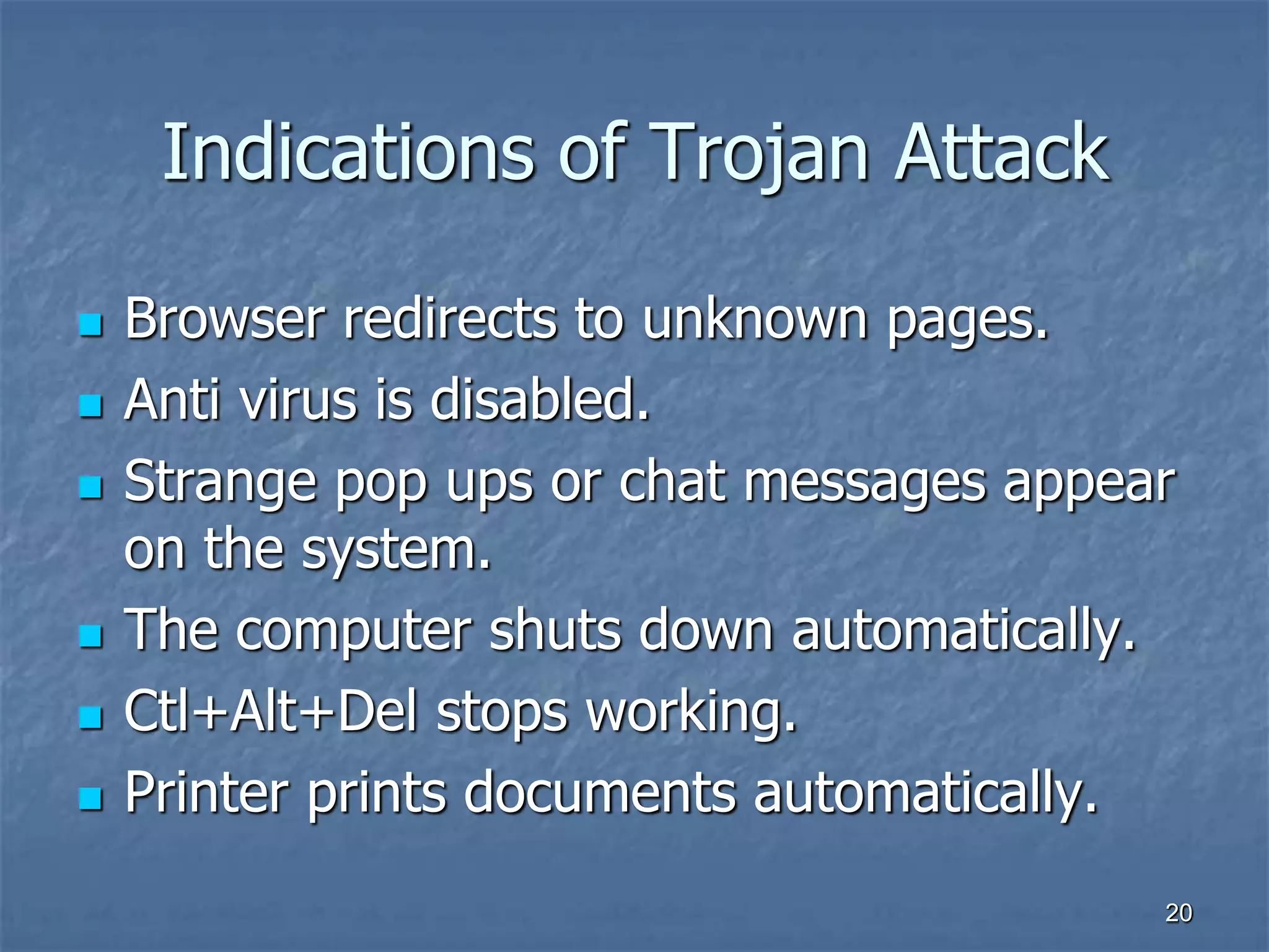 2020
Indications of Trojan Attack
 Browser redirects to unknown pages.
 Anti virus is disabled.
 Strange pop ups or chat messages appear
on the system.
 The computer shuts down automatically.
 Ctl+Alt+Del stops working.
 Printer prints documents automatically.
 
