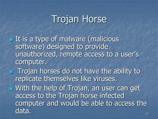 1717
Trojan Horse
 It is a type of malware (malicious
software) designed to provide
unauthorized, remote access to a user’s
computer.
 Trojan horses do not have the ability to
replicate themselves like viruses.
 With the help of Trojan, an user can get
access to the Trojan horse infected
computer and would be able to access the
data.
 