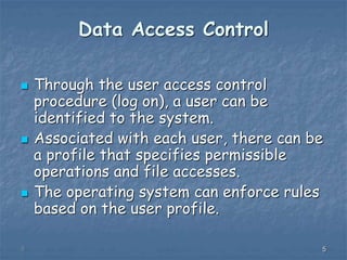555
Data Access Control
 Through the user access control
procedure (log on), a user can be
identified to the system.
 Associated with each user, there can be
a profile that specifies permissible
operations and file accesses.
 The operating system can enforce rules
based on the user profile.
 