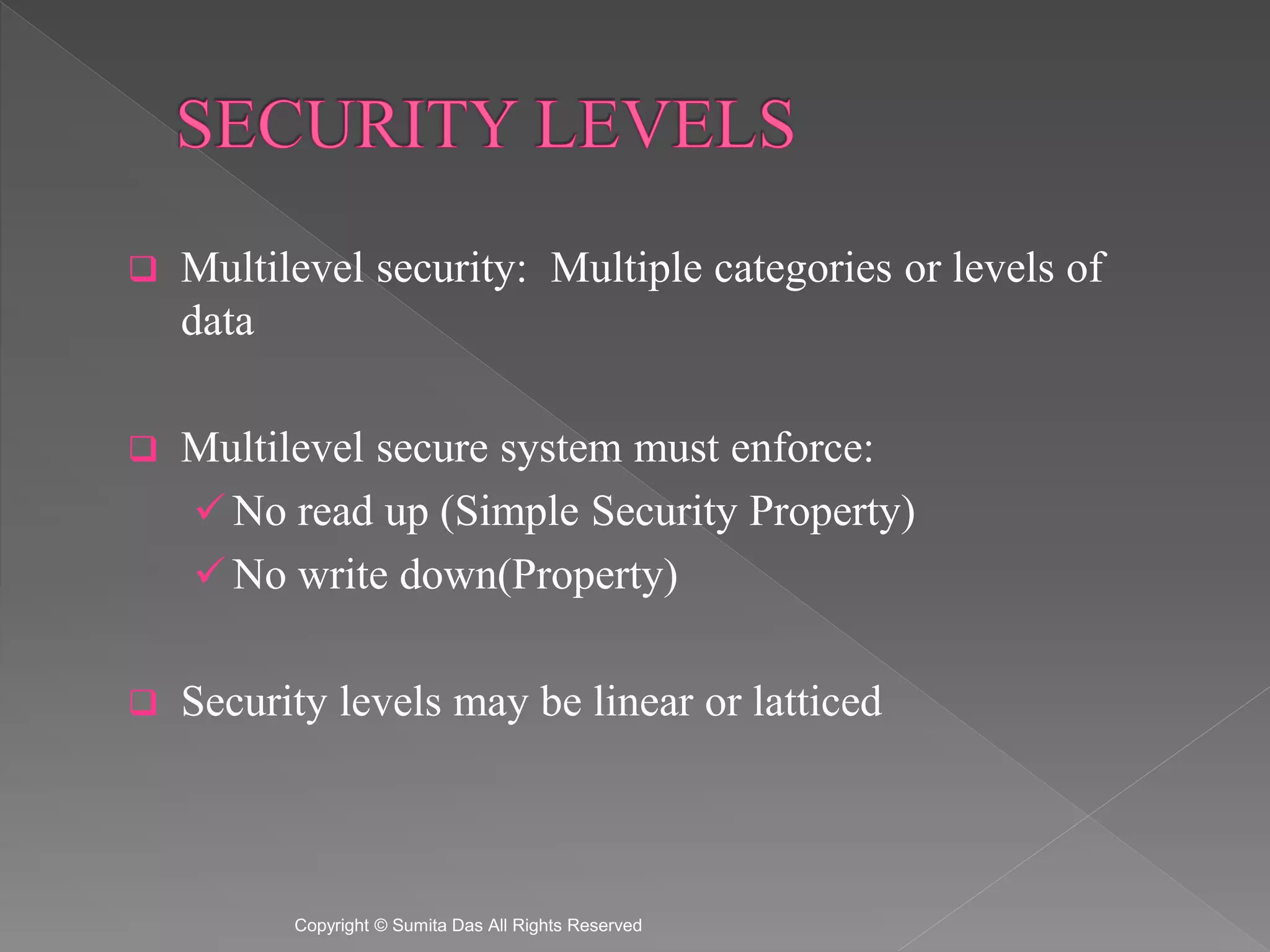  Multilevel security: Multiple categories or levels of
data
Multilevel secure system must enforce:
No read up (Simple Security Property)
No write down(Property)
Security levels may be linear or latticed
Created by Sumita Das