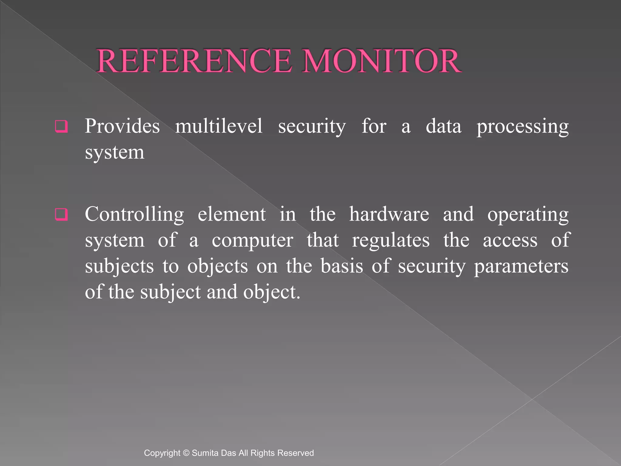  Provides multilevel security for a data processing
system
Controlling element in the hardware and operating
system of a computer that regulates the access of
subjects to objects on the basis of security parameters
of the subject and object.
Created by Sumita Das